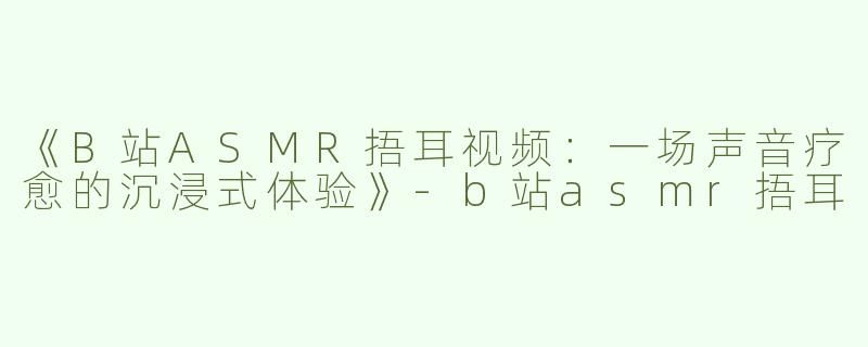 《B站ASMR捂耳视频：一场声音疗愈的沉浸式体验》-b站asmr捂耳