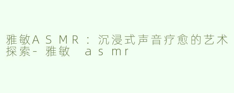 雅敏ASMR：沉浸式声音疗愈的艺术探索-雅敏 asmr
