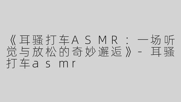 《耳骚打车ASMR：一场听觉与放松的奇妙邂逅》-耳骚打车asmr