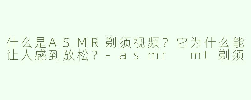 什么是ASMR剃须视频？它为什么能让人感到放松？-asmr mt剃须