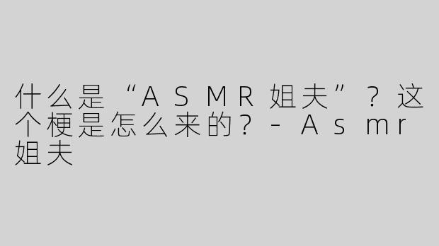 什么是“ASMR姐夫”？这个梗是怎么来的？-Asmr姐夫