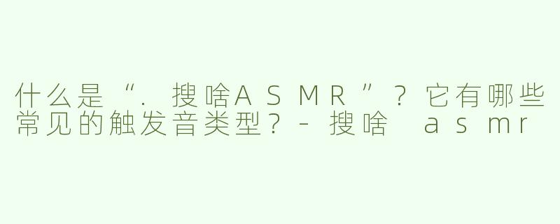 什么是“.搜啥ASMR”？它有哪些常见的触发音类型？-搜啥 asmr
