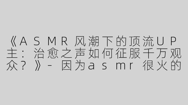 《ASMR风潮下的顶流UP主：治愈之声如何征服千万观众？》-因为asmr很火的up主