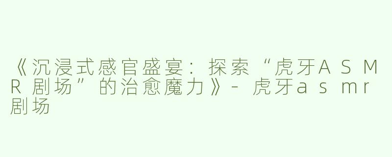 《沉浸式感官盛宴：探索“虎牙ASMR剧场”的治愈魔力》-虎牙asmr剧场