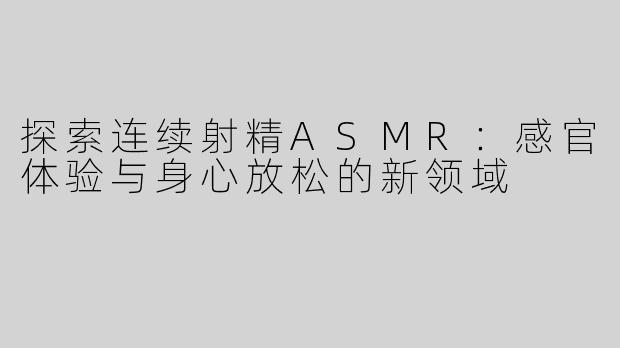探索连续射精ASMR：感官体验与身心放松的新领域
