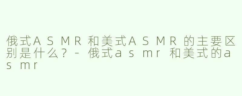 俄式ASMR和美式ASMR的主要区别是什么？-俄式asmr和美式的asmr