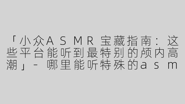 「小众ASMR宝藏指南：这些平台能听到最特别的颅内高潮」-哪里能听特殊的asmr
