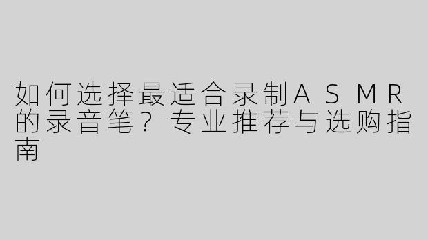 如何选择最适合录制ASMR的录音笔？专业推荐与选购指南