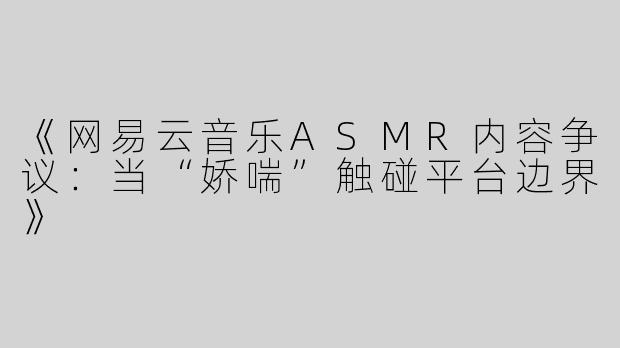 《网易云音乐ASMR内容争议：当“娇喘”触碰平台边界》