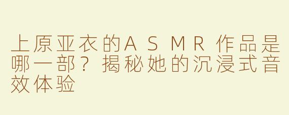 上原亚衣的ASMR作品是哪一部？揭秘她的沉浸式音效体验