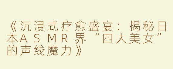 《沉浸式疗愈盛宴：揭秘日本ASMR界“四大美女”的声线魔力》