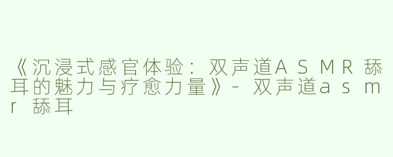 《沉浸式感官体验：双声道ASMR舔耳的魅力与疗愈力量》-双声道asmr舔耳