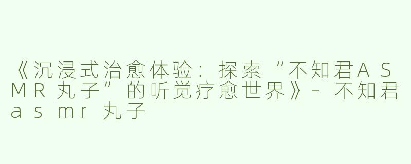 《沉浸式治愈体验：探索“不知君ASMR丸子”的听觉疗愈世界》-不知君asmr丸子