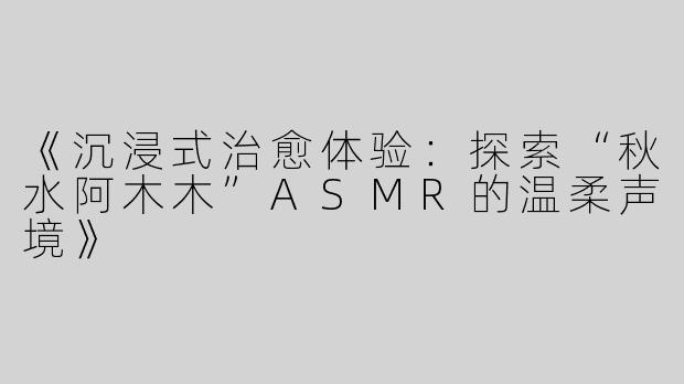《沉浸式治愈体验：探索“秋水阿木木”ASMR的温柔声境》