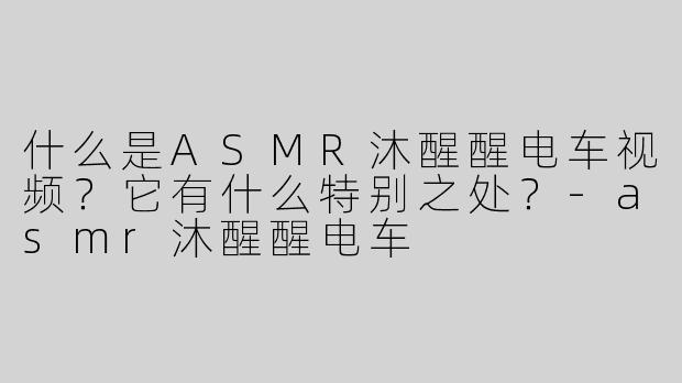 什么是ASMR沐醒醒电车视频？它有什么特别之处？-asmr沐醒醒电车