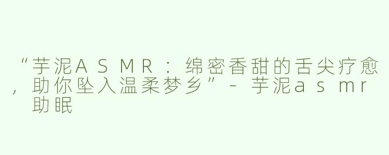 “芋泥ASMR：绵密香甜的舌尖疗愈，助你坠入温柔梦乡”-芋泥asmr 助眠