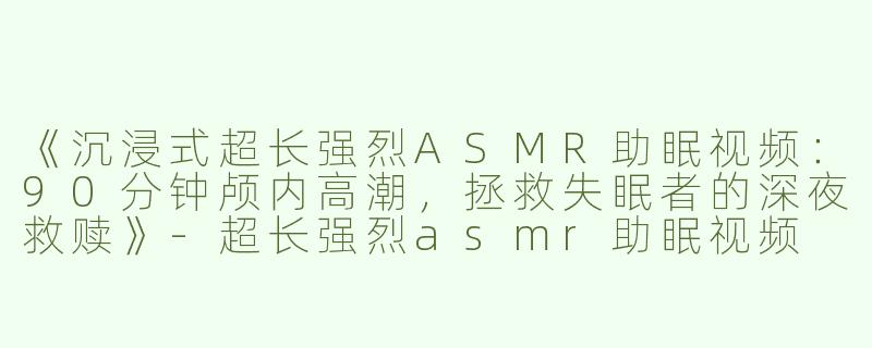 《沉浸式超长强烈ASMR助眠视频：90分钟颅内高潮，拯救失眠者的深夜救赎》-超长强烈asmr助眠视频