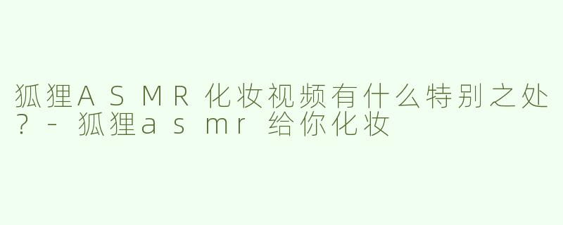 狐狸ASMR化妆视频有什么特别之处？-狐狸asmr给你化妆