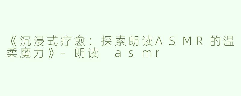 《沉浸式疗愈：探索朗读ASMR的温柔魔力》-朗读 asmr