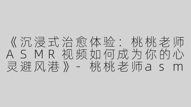 《沉浸式治愈体验：桃桃老师ASMR视频如何成为你的心灵避风港》