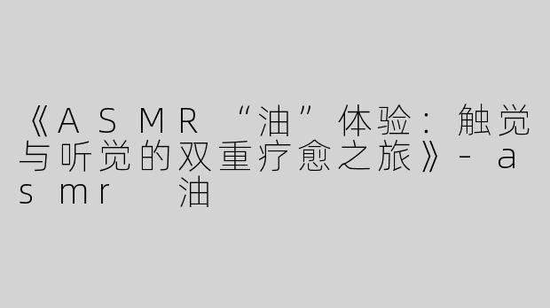 《ASMR“油”体验：触觉与听觉的双重疗愈之旅》-asmr 油