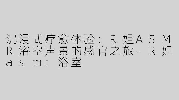沉浸式疗愈体验：R姐ASMR浴室声景的感官之旅-R姐asmr浴室
