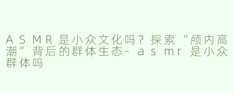 ASMR是小众文化吗？探索“颅内高潮”背后的群体生态-asmr是小众群体吗