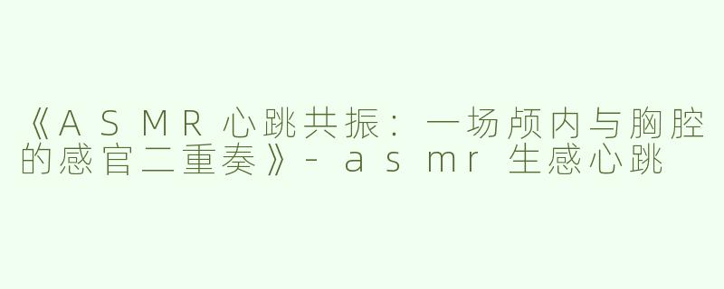 《ASMR心跳共振：一场颅内与胸腔的感官二重奏》-asmr生感心跳