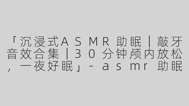 「沉浸式ASMR助眠｜敲牙音效合集｜30分钟颅内放松，一夜好眠」-asmr助眠视频敲牙合集