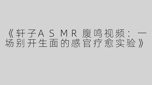 《轩子ASMR腹鸣视频：一场别开生面的感官疗愈实验》