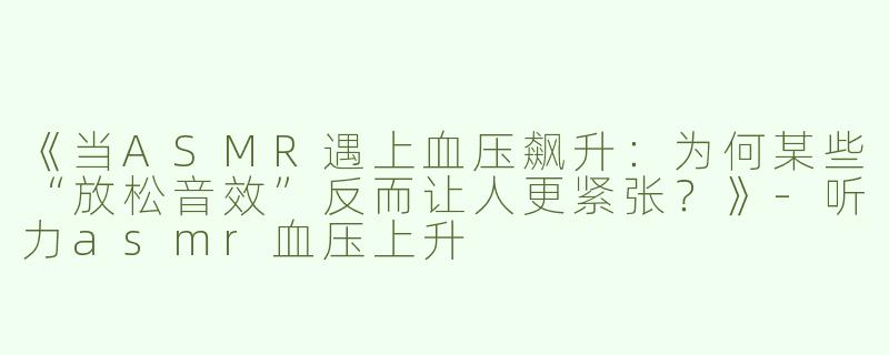 《当ASMR遇上血压飙升：为何某些“放松音效”反而让人更紧张？》-听力asmr血压上升