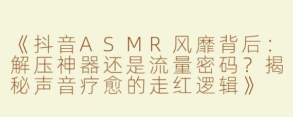 《抖音ASMR风靡背后：解压神器还是流量密码？揭秘声音疗愈的走红逻辑》