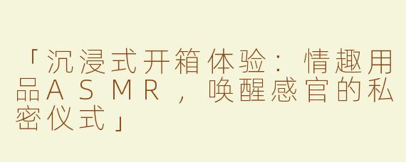 「沉浸式开箱体验：情趣用品ASMR，唤醒感官的私密仪式」
