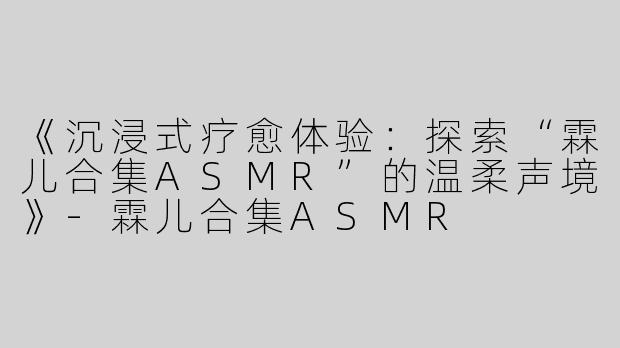 《沉浸式疗愈体验：探索“霖儿合集ASMR”的温柔声境》-霖儿合集ASMR