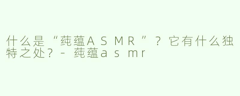 什么是“莼蕴ASMR”？它有什么独特之处？-莼蕴asmr