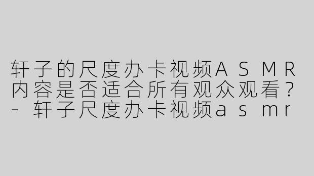 轩子的尺度办卡视频ASMR内容是否适合所有观众观看？-轩子尺度办卡视频asmr