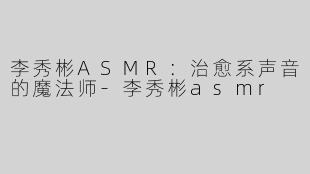 李秀彬ASMR：治愈系声音的魔法师-李秀彬asmr