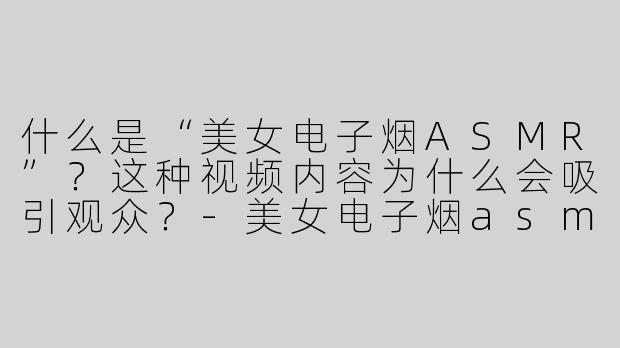 什么是“美女电子烟ASMR”？这种视频内容为什么会吸引观众？-美女电子烟asmr