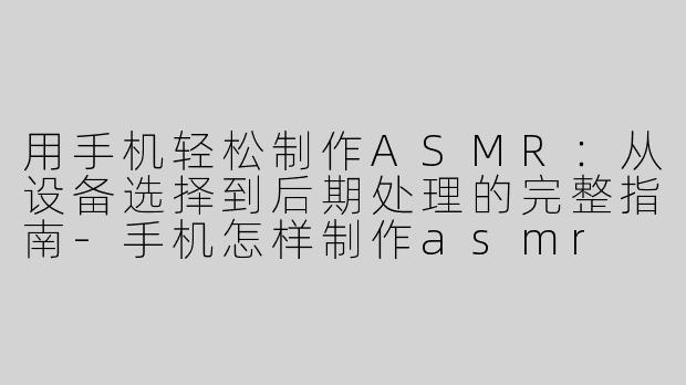 用手机轻松制作ASMR：从设备选择到后期处理的完整指南-手机怎样制作asmr