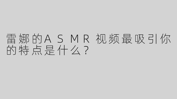 雷娜的ASMR视频最吸引你的特点是什么？