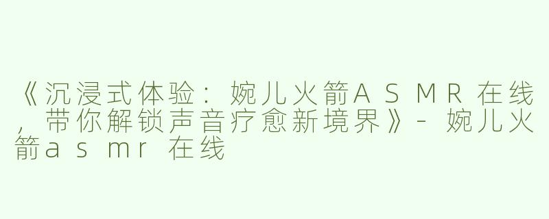 《沉浸式体验：婉儿火箭ASMR在线，带你解锁声音疗愈新境界》-婉儿火箭asmr在线