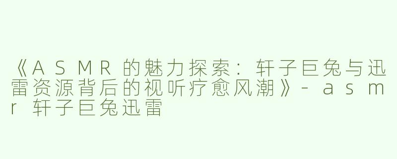 《ASMR的魅力探索：轩子巨兔与迅雷资源背后的视听疗愈风潮》-asmr轩子巨兔迅雷
