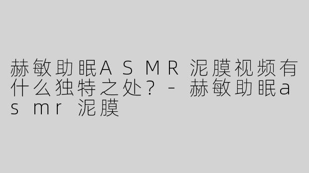 赫敏助眠ASMR泥膜视频有什么独特之处？-赫敏助眠asmr泥膜
