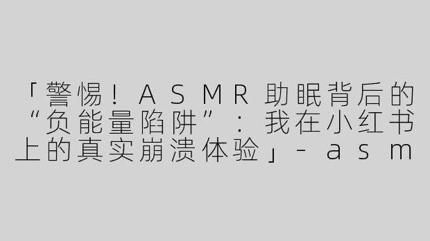 「警惕！ASMR助眠背后的“负能量陷阱”：我在小红书上的真实崩溃体验」-asmr助眠小红书负能量