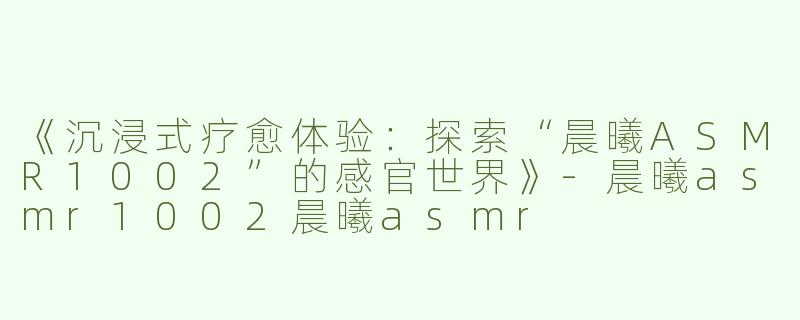 《沉浸式疗愈体验：探索“晨曦ASMR1002”的感官世界》-晨曦asmr1002晨曦asmr