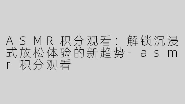 ASMR积分观看：解锁沉浸式放松体验的新趋势-asmr积分观看