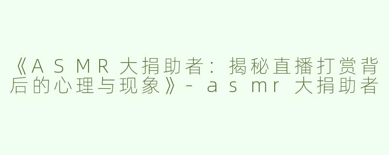 《ASMR大捐助者：揭秘直播打赏背后的心理与现象》-asmr大捐助者