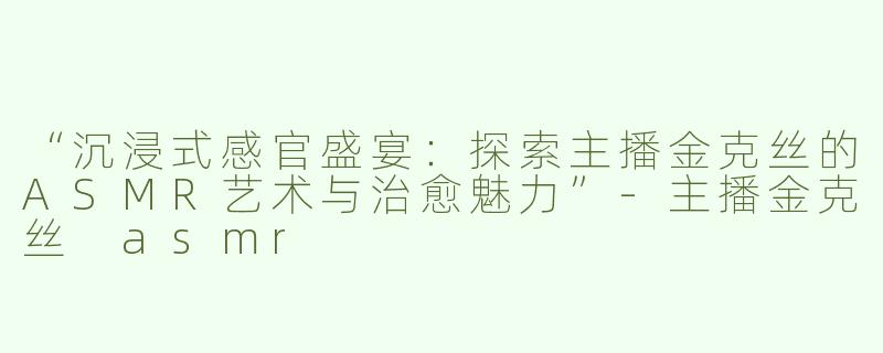 “沉浸式感官盛宴：探索主播金克丝的ASMR艺术与治愈魅力”
