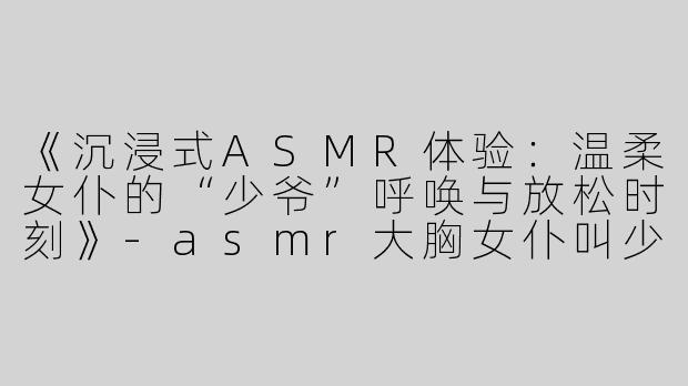 《沉浸式ASMR体验：温柔女仆的“少爷”呼唤与放松时刻》-asmr大胸女仆叫少爷