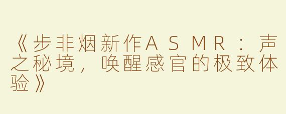 《步非烟新作ASMR：声之秘境，唤醒感官的极致体验》